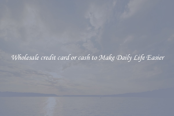 Wholesale credit card or cash to Make Daily Life Easier
